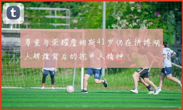 尊重与荣耀詹姆斯41岁仍在拼搏湖人辉煌背后的挖井人精神
