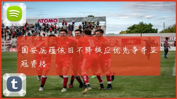 国安底蕴依旧不降级应优先争夺亚冠资格