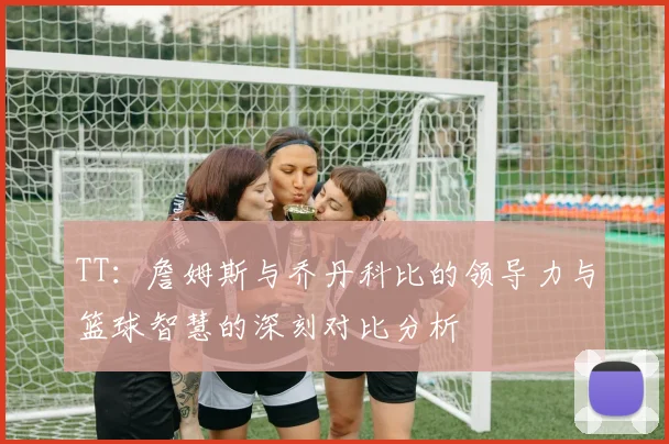 TT：詹姆斯与乔丹科比的领导力与篮球智慧的深刻对比分析