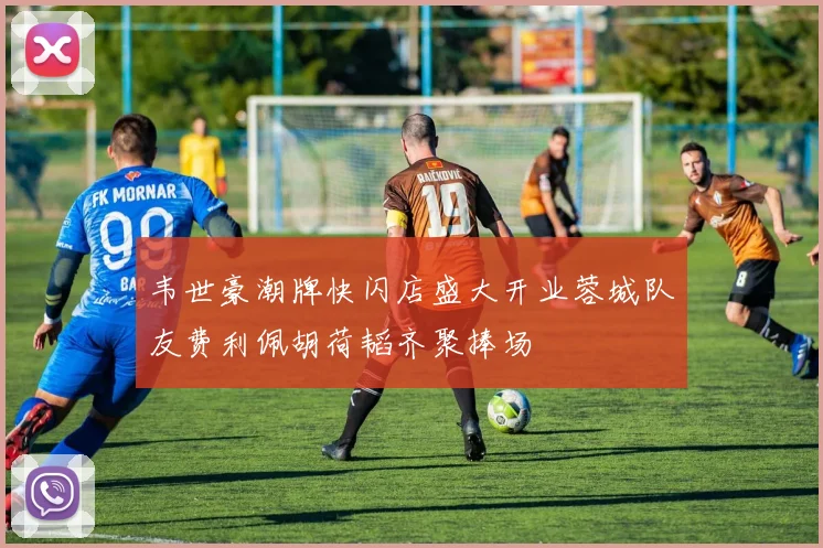 韦世豪潮牌快闪店盛大开业蓉城队友费利佩胡荷韬齐聚捧场