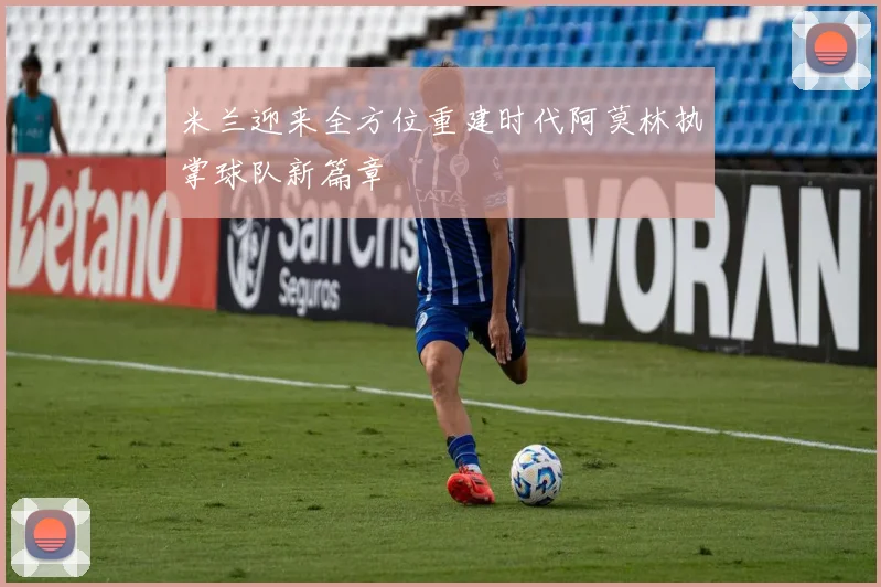 米兰迎来全方位重建时代阿莫林执掌球队新篇章