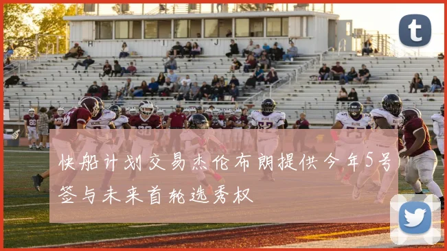 快船计划交易杰伦布朗提供今年5号签与未来首轮选秀权