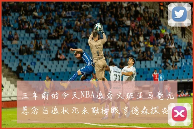 三年前的今天NBA选秀文班亚马毫无悬念当选状元米勒榜眼亨德森探花成就传奇时刻