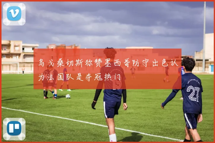 乌戈桑切斯称赞墨西哥防守出色认为法国队是夺冠热门
