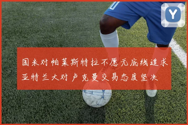 国米对帕莱斯特拉不愿无底线追求亚特兰大对卢克曼交易态度坚决