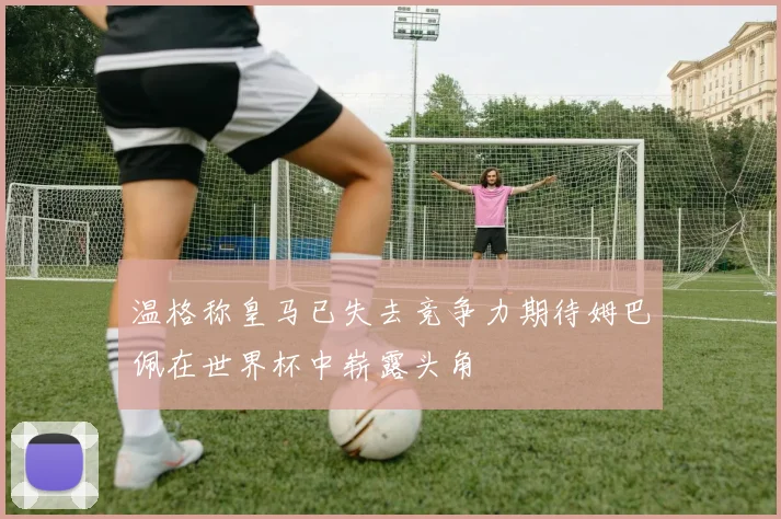 温格称皇马已失去竞争力期待姆巴佩在世界杯中崭露头角