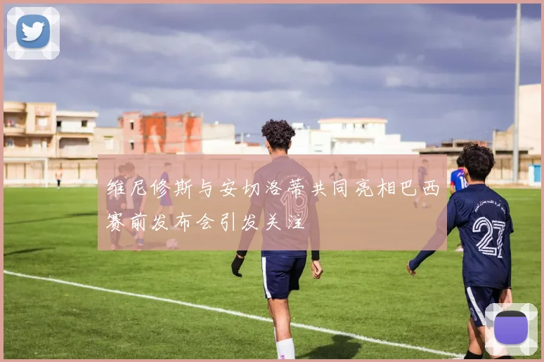 维尼修斯与安切洛蒂共同亮相巴西赛前发布会引发关注